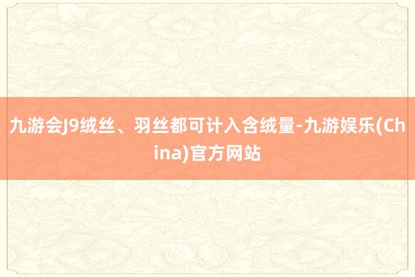 九游会J9绒丝、羽丝都可计入含绒量-九游娱乐(China)官方网站