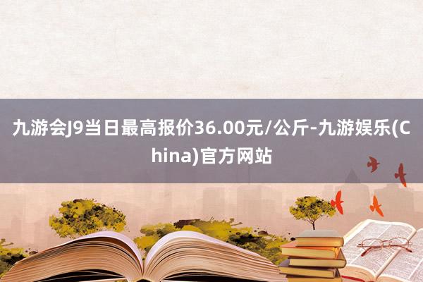 九游会J9当日最高报价36.00元/公斤-九游娱乐(China)官方网站
