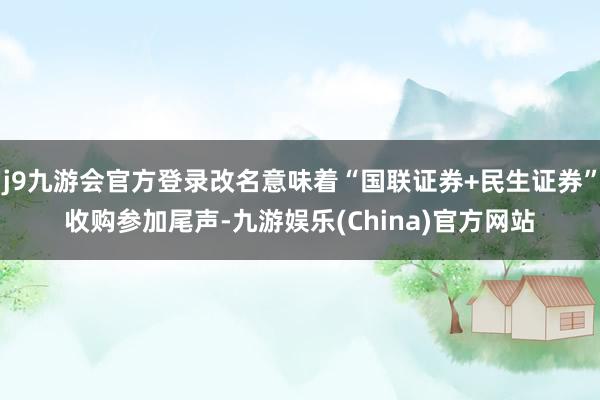 j9九游会官方登录改名意味着“国联证券+民生证券”收购参加尾声-九游娱乐(China)官方网站