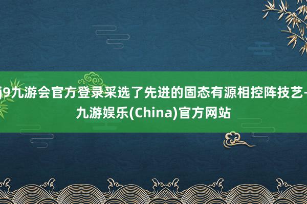 j9九游会官方登录采选了先进的固态有源相控阵技艺-九游娱乐(China)官方网站