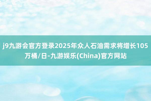 j9九游会官方登录2025年众人石油需求将增长105万桶/日-九游娱乐(China)官方网站