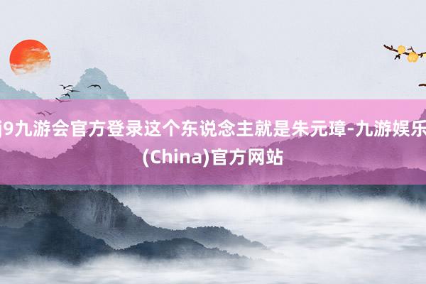 j9九游会官方登录这个东说念主就是朱元璋-九游娱乐(China)官方网站