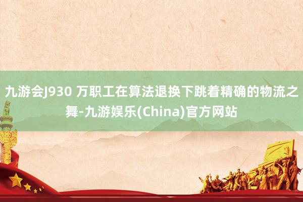 九游会J930 万职工在算法退换下跳着精确的物流之舞-九游娱乐(China)官方网站