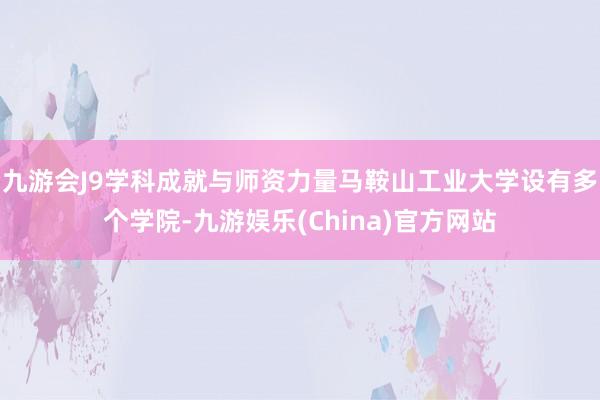 九游会J9学科成就与师资力量马鞍山工业大学设有多个学院-九游娱乐(China)官方网站