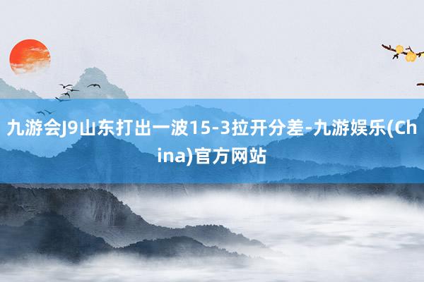 九游会J9山东打出一波15-3拉开分差-九游娱乐(China)官方网站