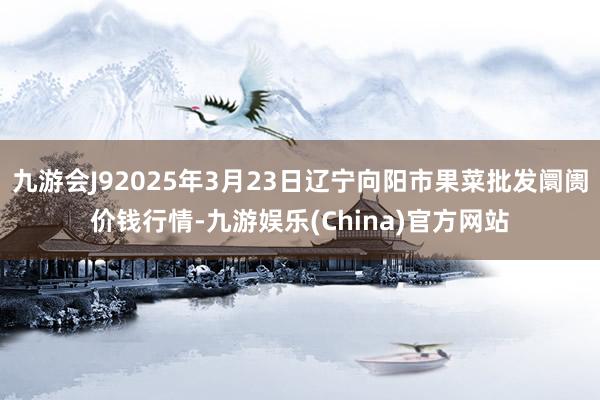 九游会J92025年3月23日辽宁向阳市果菜批发阛阓价钱行情-九游娱乐(China)官方网站