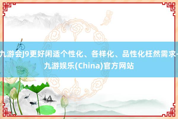九游会J9更好闲适个性化、各样化、品性化枉然需求-九游娱乐(China)官方网站