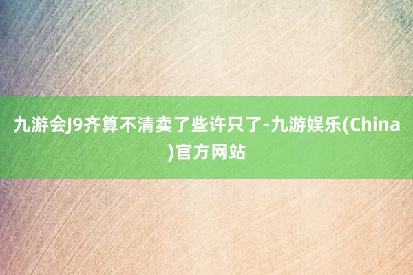 九游会J9齐算不清卖了些许只了-九游娱乐(China)官方网站
