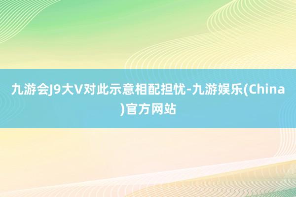 九游会J9大V对此示意相配担忧-九游娱乐(China)官方网站