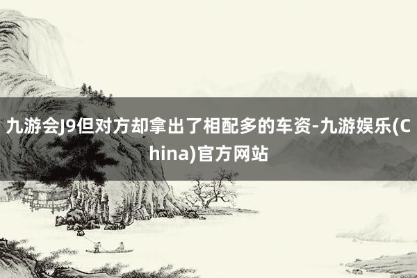 九游会J9但对方却拿出了相配多的车资-九游娱乐(China)官方网站
