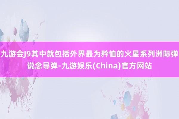 九游会J9其中就包括外界最为矜恤的火星系列洲际弹说念导弹-九游娱乐(China)官方网站