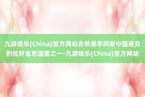九游娱乐(China)官方网站亦然最早同新中国建交的拉好意思国度之一-九游娱乐(China)官方网站