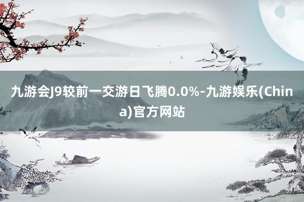九游会J9较前一交游日飞腾0.0%-九游娱乐(China)官方网站