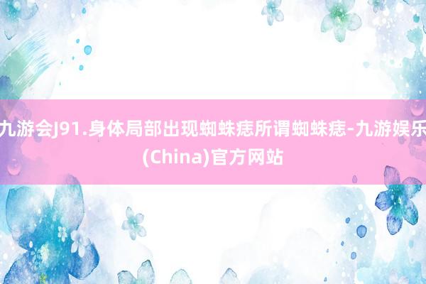 九游会J91.身体局部出现蜘蛛痣所谓蜘蛛痣-九游娱乐(China)官方网站