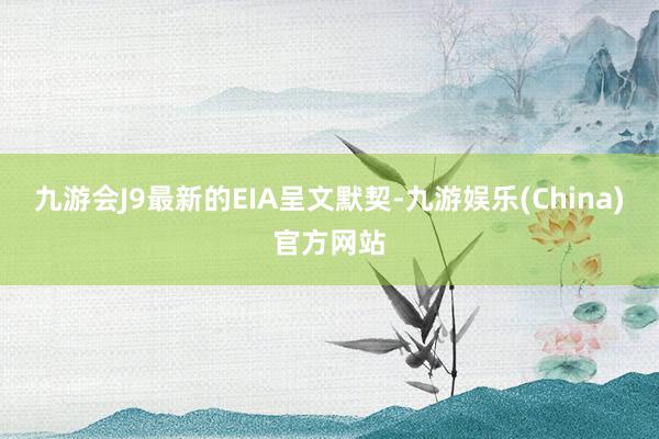 九游会J9最新的EIA呈文默契-九游娱乐(China)官方网站