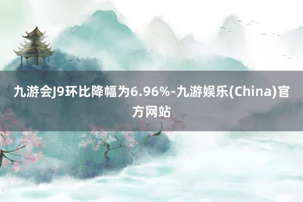 九游会J9环比降幅为6.96%-九游娱乐(China)官方网站