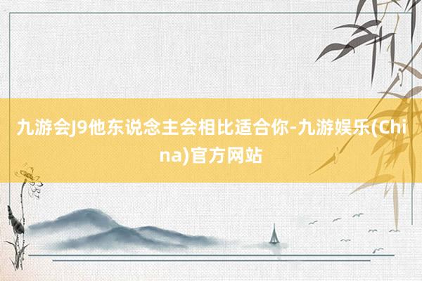 九游会J9他东说念主会相比适合你-九游娱乐(China)官方网站