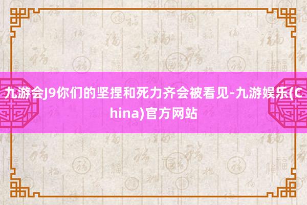 九游会J9你们的坚捏和死力齐会被看见-九游娱乐(China)官方网站