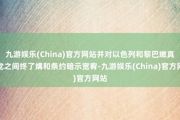 九游娱乐(China)官方网站并对以色列和黎巴嫩真主党之间终了媾和条约暗示宽宥-九游娱乐(China)官方网站