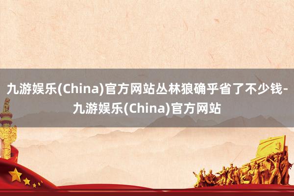 九游娱乐(China)官方网站丛林狼确乎省了不少钱-九游娱乐(China)官方网站
